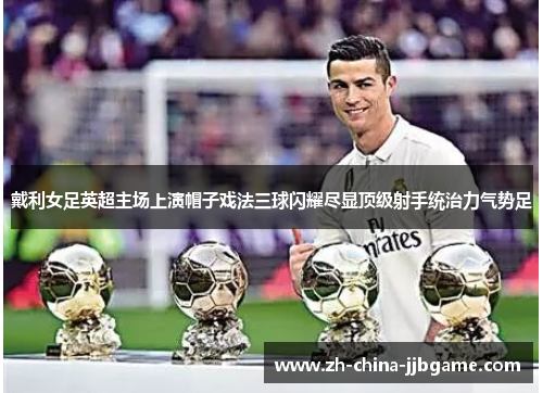 戴利女足英超主场上演帽子戏法三球闪耀尽显顶级射手统治力气势足 戴利女足英超主场上演帽子戏法三球闪耀尽显顶级射手统治力气势足