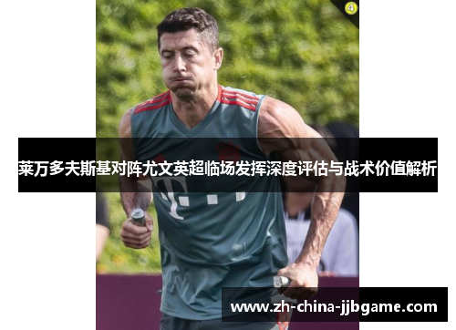 莱万多夫斯基对阵尤文英超临场发挥深度评估与战术价值解析 莱万多夫斯基对阵尤文英超临场发挥深度评估与战术价值解析