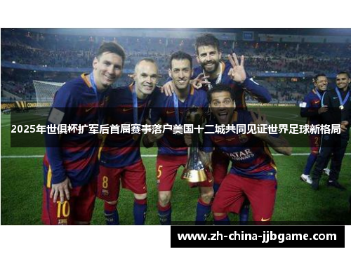 2025年世俱杯扩军后首届赛事落户美国十二城共同见证世界足球新格局
