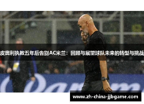 皮奥利执教五年后告别AC米兰:回顾与展望球队未来的转型与挑战 皮奥利执教五年后告别AC米兰:回顾与展望球队未来的转型与挑战