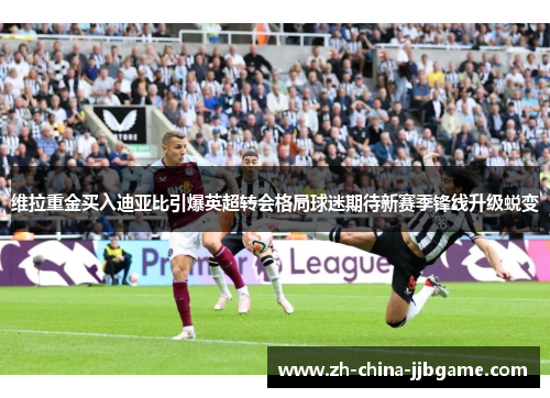 维拉重金买入迪亚比引爆英超转会格局球迷期待新赛季锋线升级蜕变 维拉重金买入迪亚比引爆英超转会格局球迷期待新赛季锋线升级蜕变