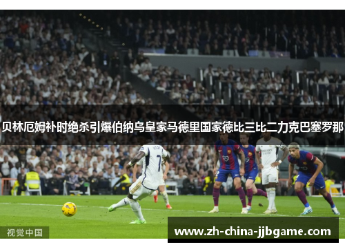 贝林厄姆补时绝杀引爆伯纳乌皇家马德里国家德比三比二力克巴塞罗那 贝林厄姆补时绝杀引爆伯纳乌皇家马德里国家德比三比二力克巴塞罗那